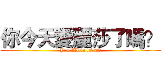 你今天愛麗莎了嗎？ (You Alicia today?)