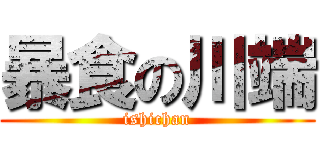 暴食の川端 (ishichan)