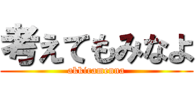 考えてもみなよ (akkiramenna)