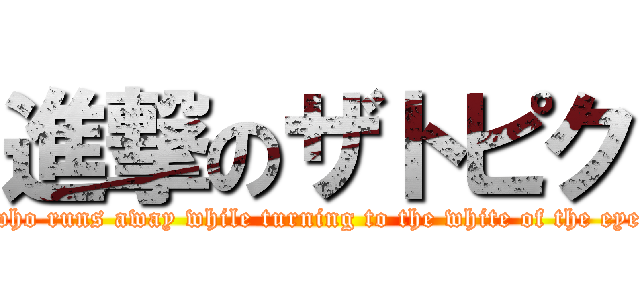 進撃のザトピク (who runs away while turning to the white of the eye)
