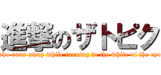 進撃のザトピク (who runs away while turning to the white of the eye)