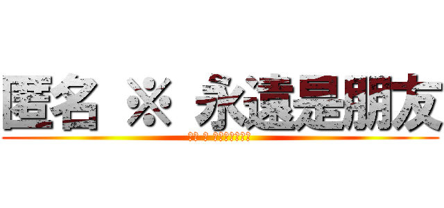 匿名 ※ 永遠是朋友 (以後 ※ 不要忘記我喔！)