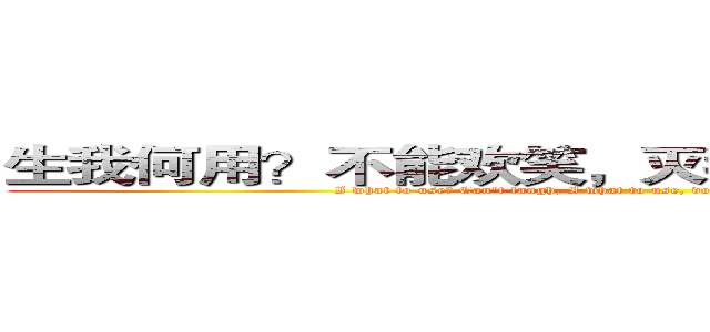 生我何用？不能欢笑，灭我何用，不减狂骄． (I what to use? Can't laugh, I what to use, does not reduce the mad pride.)