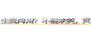 生我何用？不能欢笑，灭我何用，不减狂骄． (I what to use? Can't laugh, I what to use, does not reduce the mad pride.)