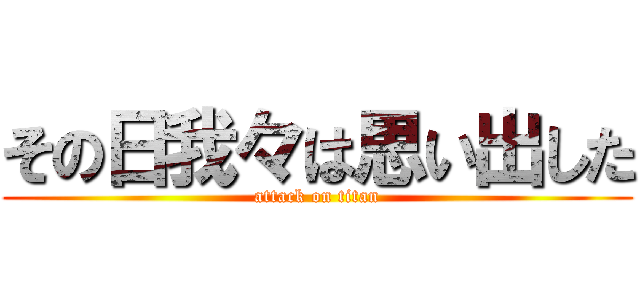 その日我々は思い出した (attack on titan)