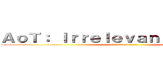 ＡｏＴ： Ｉｒｒｅｌｅｖａｎｔ ｂｅｉｎｇｓ (attack on titan)