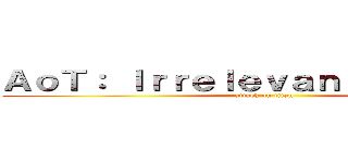 ＡｏＴ： Ｉｒｒｅｌｅｖａｎｔ ｂｅｉｎｇｓ (attack on titan)