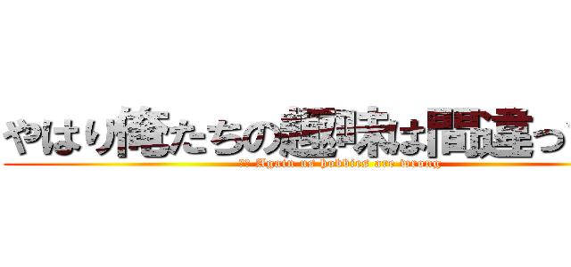 やはり俺たちの趣味は間違っている (英語 Again us hobbies are wrong)