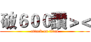 破６００讚＞＜ (attack on titan)