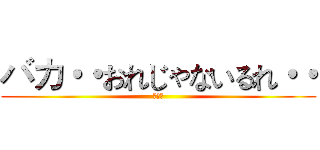 バカ・・おれじゃないるれ・・ (断末魔)