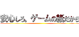 安心しろ。ゲームの紙だから ()