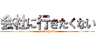 会社に行きたくない (go to home)