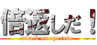 倍返しだ！ (attack on ryosuke)