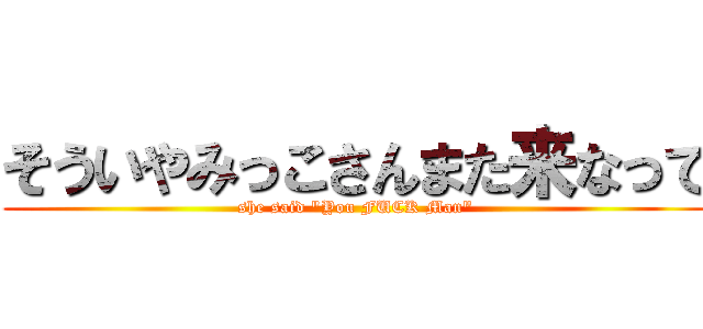 そういやみっこさんまた来なって (she said "You FUCK Man")