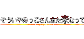 そういやみっこさんまた来なって (she said "You FUCK Man")