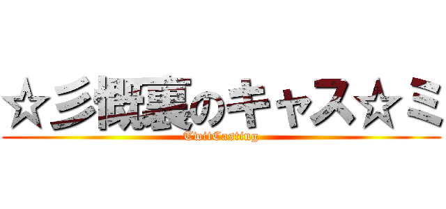 ☆彡慨裏のキャス☆ミ (TwitCasting)