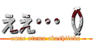 ええ…（） (omae atama okashiinka)