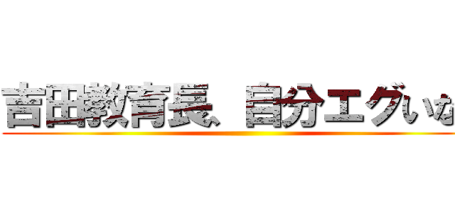 吉田教育長、自分エグいなぁ ()