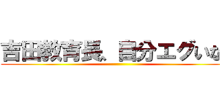 吉田教育長、自分エグいなぁ ()