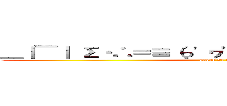 ＿｜￣｜ Σ・∴＝≡（っ'ヮ'ｃ）ウゥッヒョオアアァ (attack on titan)