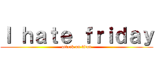 Ｉ ｈａｔｅ ｆｒｉｄａｙ (attack on titan)