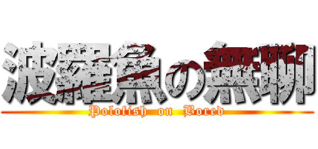 波羅魚の無聊 (Polofish  on  Bored)