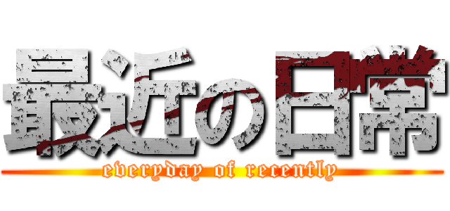 最近の日常 (everyday of recently)