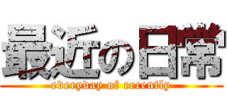 最近の日常 (everyday of recently)