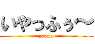 いやっふぅ～ (yaaaa)