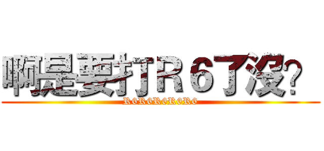 啊是要打Ｒ６了沒？ (R6R6R6R6R6)