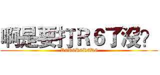 啊是要打Ｒ６了沒？ (R6R6R6R6R6)