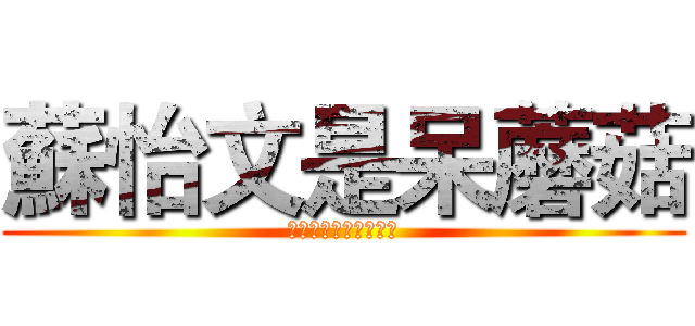 蘇怡文是呆蘑菇 (蘑菇蘑菇蘑菇蘑菇蘑菇)