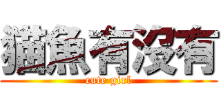 猫魚有沒有 (cute girl)