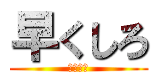 早くしろ (急げおら)