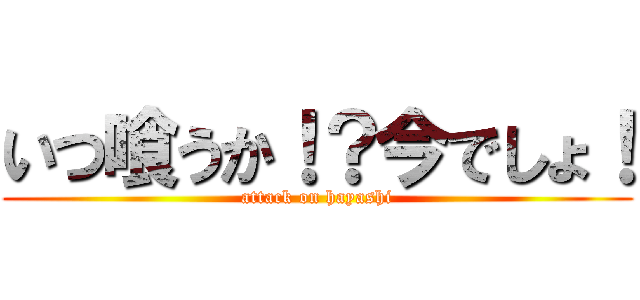いつ喰うか！？今でしょ！ (attack on hayashi)