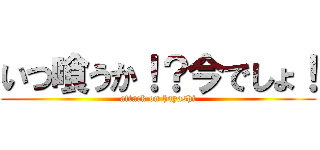 いつ喰うか！？今でしょ！ (attack on hayashi)