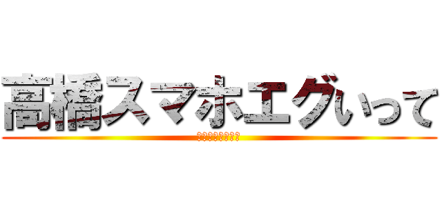 高橋スマホエグいって (！！！！！！！！)