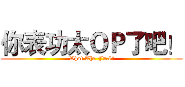 你表功太ＯＰ了吧！ (What The Fuck!)