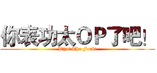 你表功太ＯＰ了吧！ (What The Fuck!)