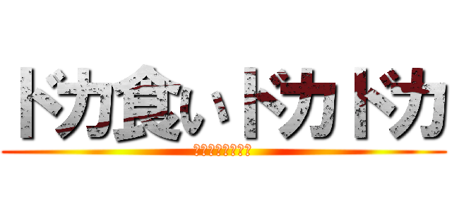 ドカ食いドカドカ (ドカドカドカドカ)
