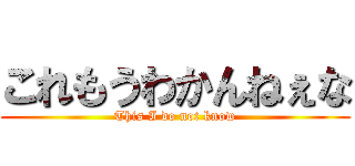 これもうわかんねぇな (This I do not know)