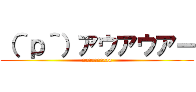 （＾ｐ＾）アウアウアー (auauaaaaaa)