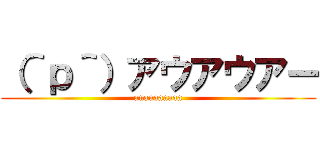 （＾ｐ＾）アウアウアー (auauaaaaaa)