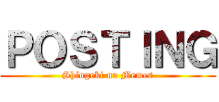 ＰＯＳＴＩＮＧ (Shingeki no Memes)