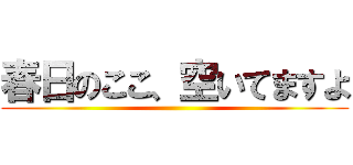 春日のここ、空いてますよ ()