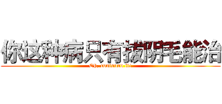 你这种病只有拔阴毛能治 (Oh, confound it!)