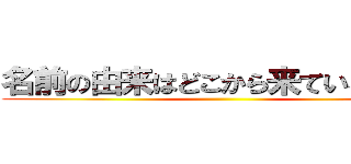 名前の由来はどこから来ているのか？ ()