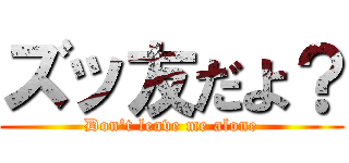 ズッ友だよ？ (Don't leave me alone)
