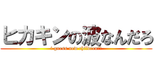 ヒカキンの波なんだろ (i guess new children??)