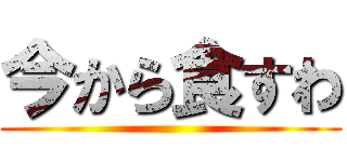 今から食すわ ()